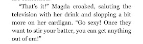 “That’s it!” Magda croaked, saluting the television with her drink and slopping a bit more on her cardigan. “Go sexy! Once they want to stir your batter, you can get anything out of em!”