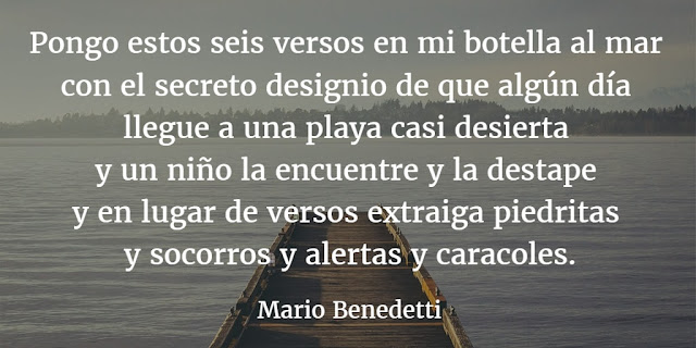 "Pongo estos seis versos en mi botella al mar con el secreto designio de que algún día llegue a una playa casi desierta y un niño la encuentre ya destape y en lugar de versos extraiga piedritas y socorros y alertas y caracoles." Mario Benedetti - Botella al mar