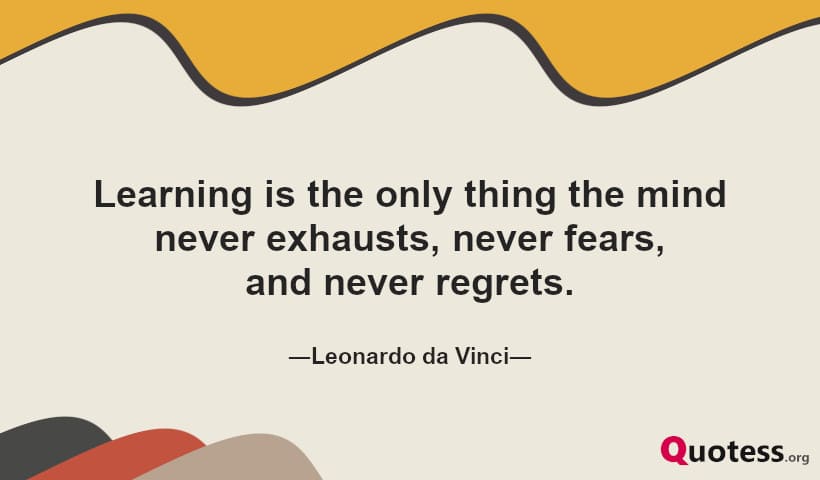 Learning is the only thing the mind never exhausts, never fears, and never regrets.