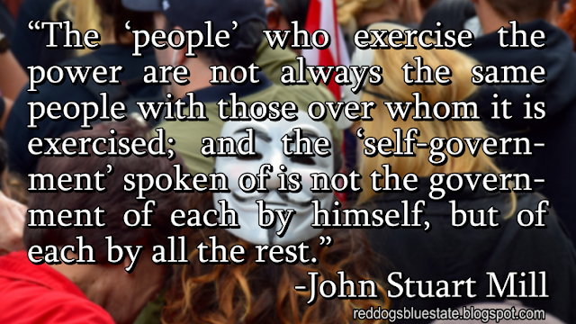 “The ‘people’ who exercise the power are not always the same people with those over whom it is exercised; and the ‘self-government’ spoken of is not the government of each by himself, but of each by all the rest.” -John Stuart Mill