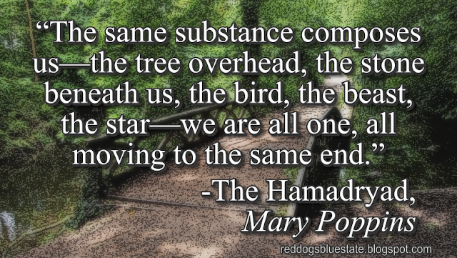 “The same substance composes us—the tree overhead, the stone beneath us, the bird, the beast, the star—we are all one, all moving to the same end.” -The Hamadryad, _Mary Poppins_