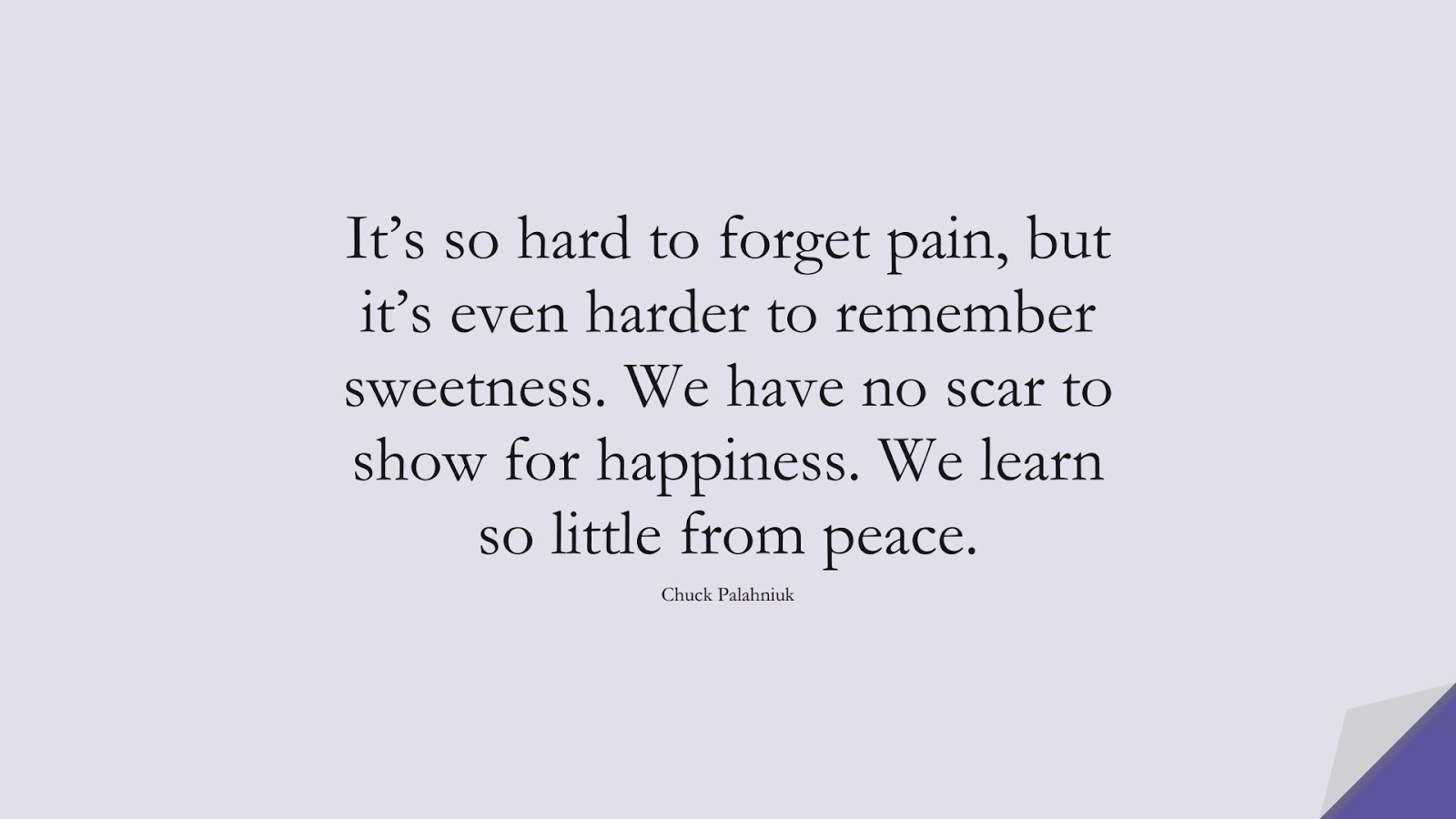 It’s so hard to forget pain, but it’s even harder to remember sweetness. We have no scar to show for happiness. We learn so little from peace. (Chuck Palahniuk);  #HappinessQuotes