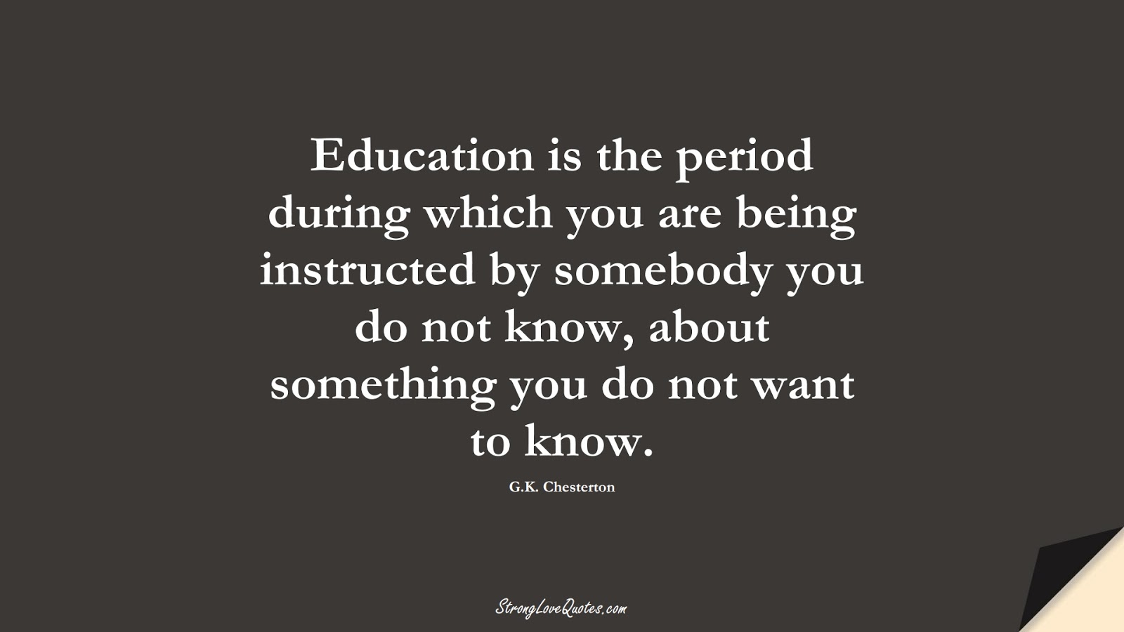 Education is the period during which you are being instructed by somebody you do not know, about something you do not want to know. (G.K. Chesterton);  #EducationQuotes