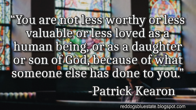 “You are not less worthy or less valuable or less loved as a human being, or as a daughter or son of God, because of what someone else has done to you.” -Patrick Kearon