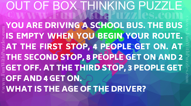 You are driving a school bus. The bus is empty when you begin your route. At the first stop, 4 people get on. At the second stop, 8 people get on and 2 get off. At the third stop, 3 people get off and 4 get on. What is the age of the Driver?