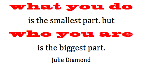 what you do is the smallest part. but who you are is the biggest part. Julie Diamond