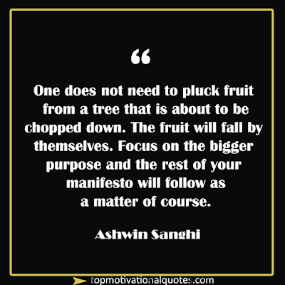 One does not need to pluck fruit from a tree that is about to be chopped down. The fruit will fall by themselves. Focus on the bigger purpose and the rest of your manifesto will follow as a matter of course. - Motivational Lines - Ashwin Sanghi