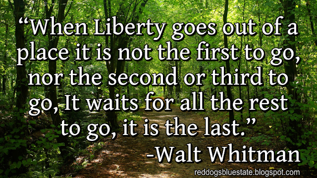 “When Liberty goes out of a place it is not the first to go, nor the second or third to go, It waits for all the rest to go, it is the last.” -Walt Whitman