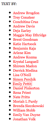 Andrew Brogdon
    * Trey Conatser
    * Conchitina Cruz
    * Andrew Davis
    * Deja Earley
    * Maggie May Ethridge
    * Brent Goodman
    * Katie Hartsock
    * Benjamin Kaja
    * Arlene Kim
    * Andrew Kozma
    * Krystal Languell
    * Shireen Madon
    * Derrick Medina
    * Lisa O'Neill
    * Simon Perchik
    * Emily Pettit
    * Daniel Pinkerton
    * Rena Priest
    * Nate Pritts
    * Moriah L Purdy
    * Brenda Sieczkowski
    * William Stobb
    * Emily Van Duyne
    * Jonathan Volk