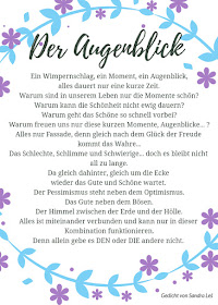 Der Augenblick    Ein Wimpernschlag, ein Moment, ein Augenblick,   alles dauert nur eine kurze Zeit.   Warum sind in unserem Leben nur die Momente schön?   Warum kann die Schönheit nicht ewig dauern?   Warum geht das Schöne so schnell vorbei?   Warum freuen uns nur diese kurzen Momente, Augenblicke... ?   Alles nur Fassade, denn gleich nach dem Glück der Freude kommt das Wahre...   Das Schlechte, Schlimme und Schwierige... doch es bleibt nicht all zu lange    da gleich dahinter, gleich um die Ecke    wieder das Gute und Schöne wartet.    Der Pessimismus steht neben dem Optimismus.   Das Gute neben dem Bösen.   Der Himmel zwischen der Erde und der Hölle.   Alles ist miteinander verbunden und kann nur in dieser Kombination funktionieren.   Denn allein gebe es DEN oder DIE andere nicht. 