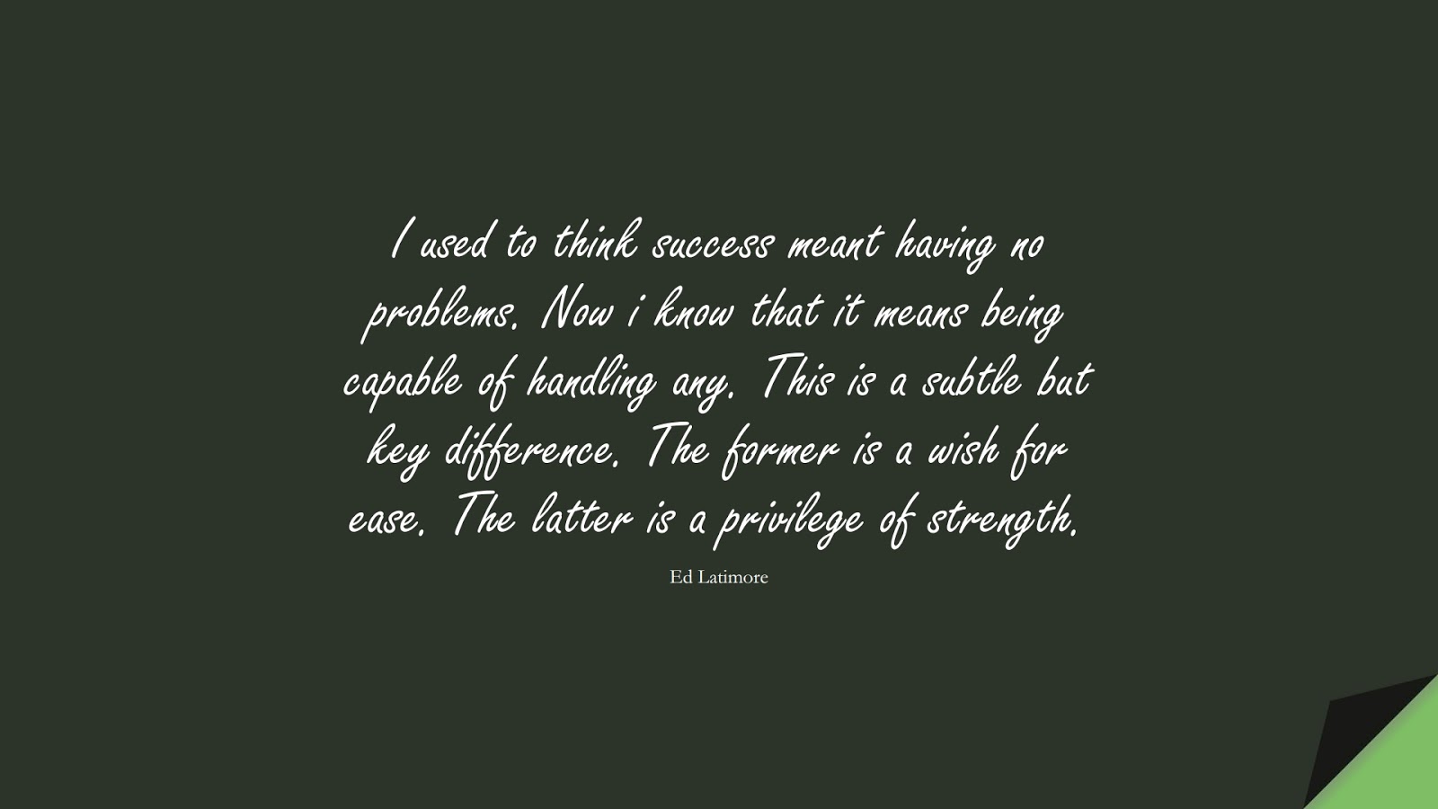 I used to think success meant having no problems. Now i know that it means being capable of handling any. This is a subtle but key difference. The former is a wish for ease. The latter is a privilege of strength. (Ed Latimore);  #BestQuotes