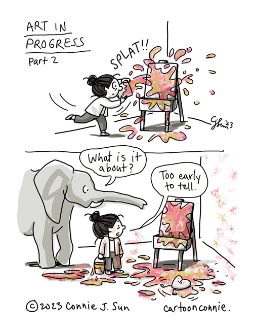 2- panel comic illustration of a cartoon girl with a bun, throwing a bucket of colorful paint at an artist's easel. Titled "Art in Progress, Part 2." Panel 1: Bright globs of paint hit the canvas with a "SPLAT!!" Panel 2: Artist inspects her work, an incoherent messy of paint splattered everywhere. Elephant character observes the scene, asking "What is it about?" Girl responds, "It's too early to tell," as a plushy cartoon heart character squirms around happily in the paint on the floor. Original artwork by Connie Sun, cartoonconnie, 2023.