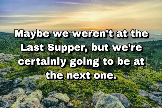 "Maybe we weren't at the Last Supper, but we're certainly going to be at the next one." ~ Bella Abzug