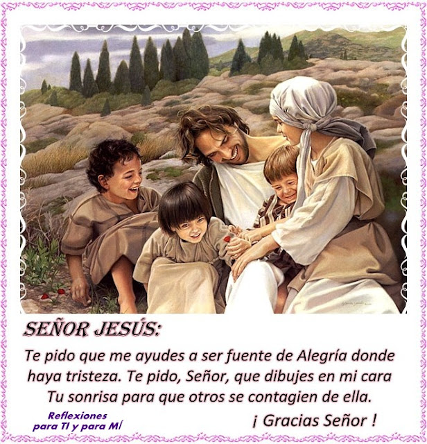 Señor Jesús:  Te pido que me ayudes a ser fuente de Alegría  donde haya tristeza.    Te pido, Señor, que dibujes en mi cara Tu sonrisa  para que otros se contagien de ella.    Gracias Señor!