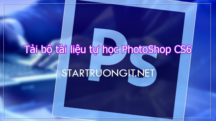 Tải bộ tài liệu tự học PhotoShop CS6 từ cơ bản đến nâng cao cho người mới bắt đầu