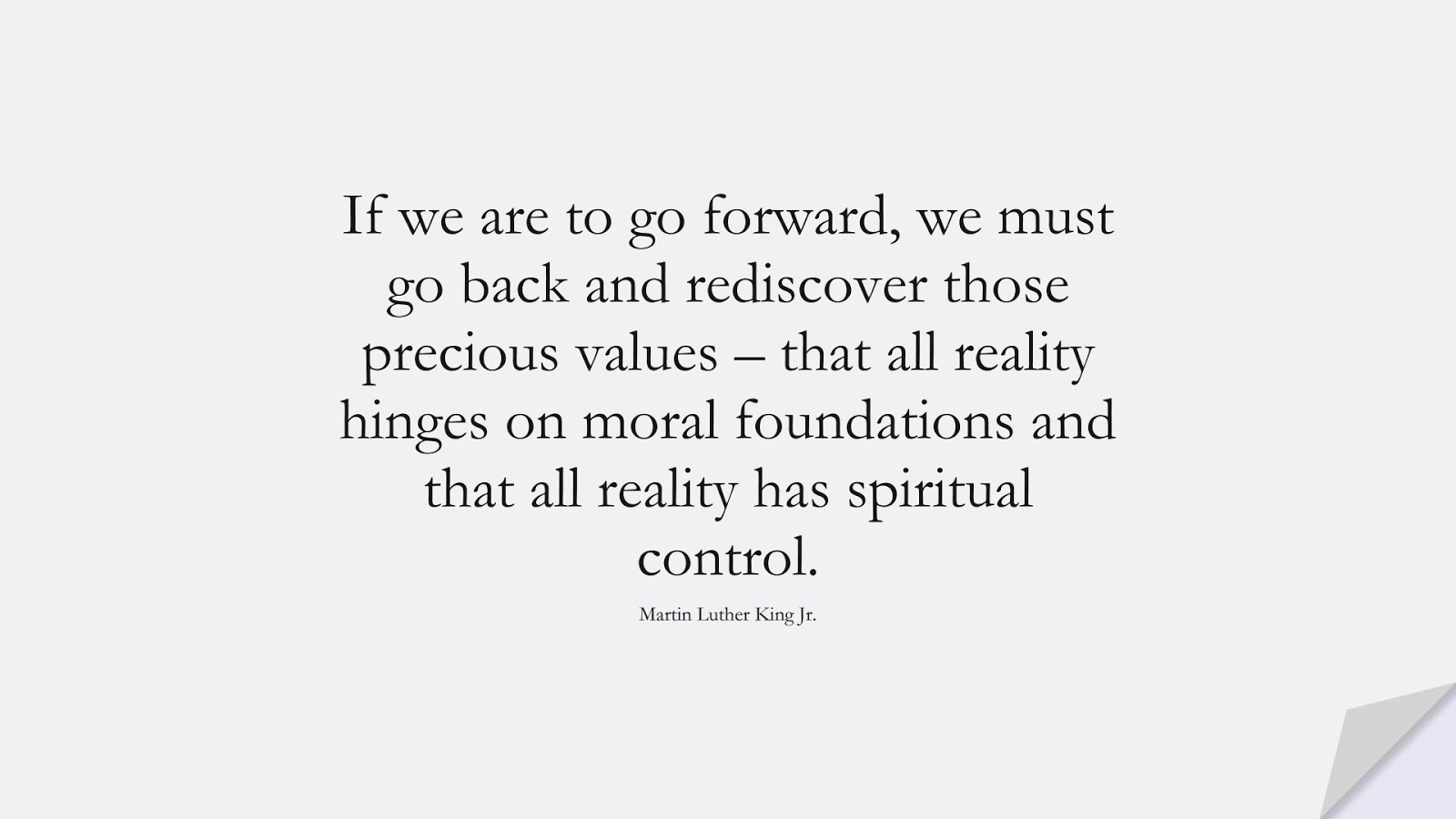 If we are to go forward, we must go back and rediscover those precious values – that all reality hinges on moral foundations and that all reality has spiritual control. (Martin Luther King Jr.);  #MartinLutherKingJrQuotes