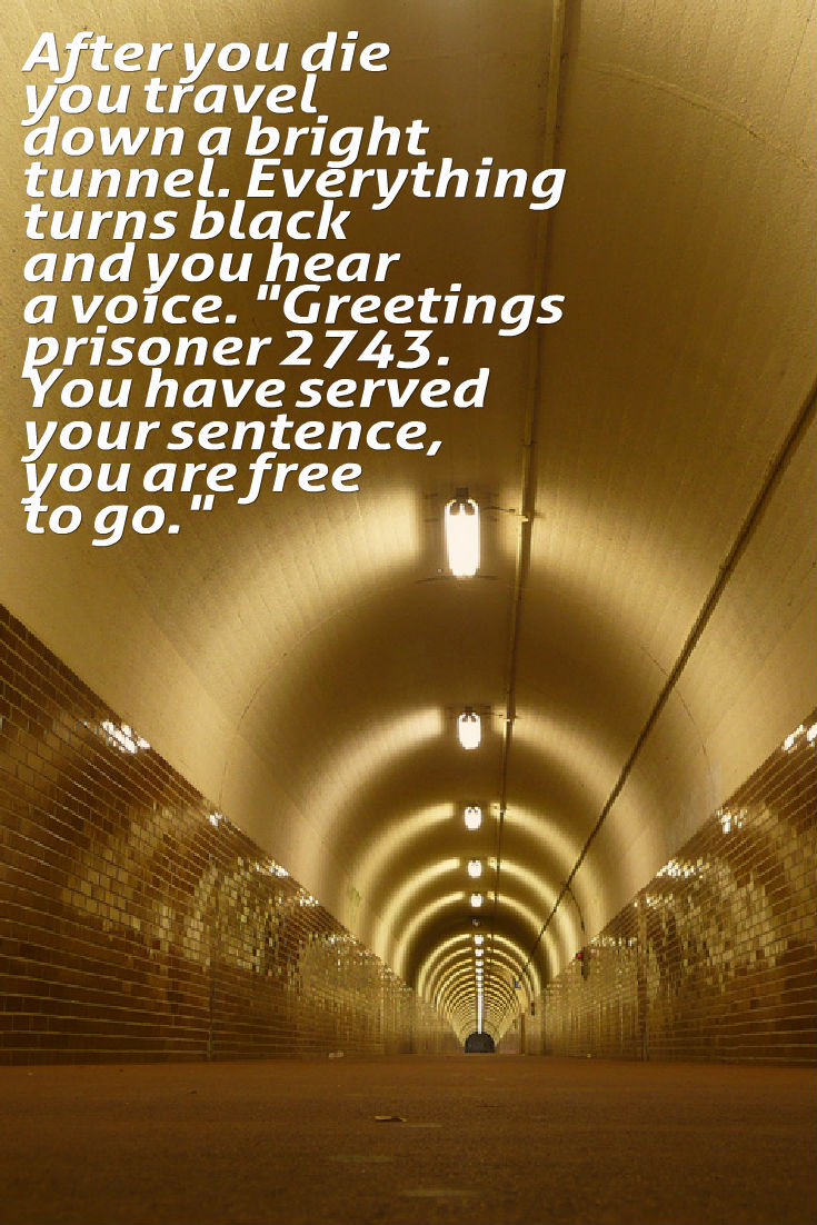 After you die you travel down a bright tunnel. Everything turns black and you hear a voice. "Greetings prisoner 2743. You have served your sentence, you are free to go." Writing Prompt