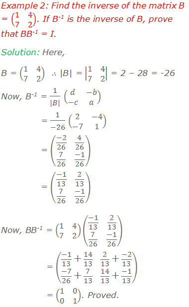 Example 2: Find the inverse of the matrix B = (■(1&4@7&2)). If B-1 is the inverse of B, prove that BB-1 = I. Solution: Here, B = (■(1&4@7&2))  ∴ |B| = |■(1&4@7&2)| = 2 – 28 = -26 Now, B-1 = 1/(|B|) (■(d&-b@-c&a)) = 1/(-26) (■(2&-4@-7&1)) = (■((-2)/26&4/26@7/26&(-1)/26)) = (■((-1)/13&2/13@7/26&(-1)/26)) Now, BB-1 = (■(1&4@7&2))(■((-1)/13&2/13@7/26&(-1)/26)) = (■((-1)/13+14/13&2/13+(-2)/13@(-7)/26+7/13&14/13+(-1)/13)) = (■(1&0@0&1)). Proved.