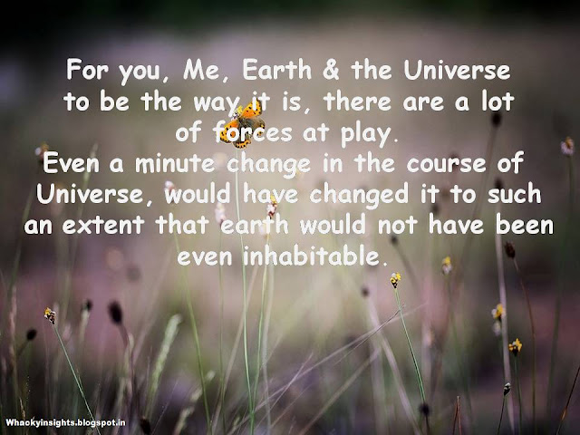 for you, me, earth and the universe to be the way it is, there are a lot of forces at play. even a minute change in the course of universe would have altered it , in its entirety.