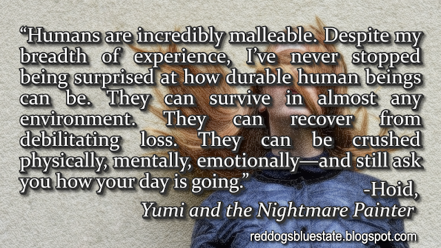 “Humans are incredibly malleable. Despite my breadth of experience, I’ve never stopped being surprised at how durable human beings can be. They can survive in almost any environment. They can recover from debilitating loss. They can be crushed physically, mentally, emotionally—and still ask you how your day is going.” -Hoid, _Yumi and the Nightmare Painter_