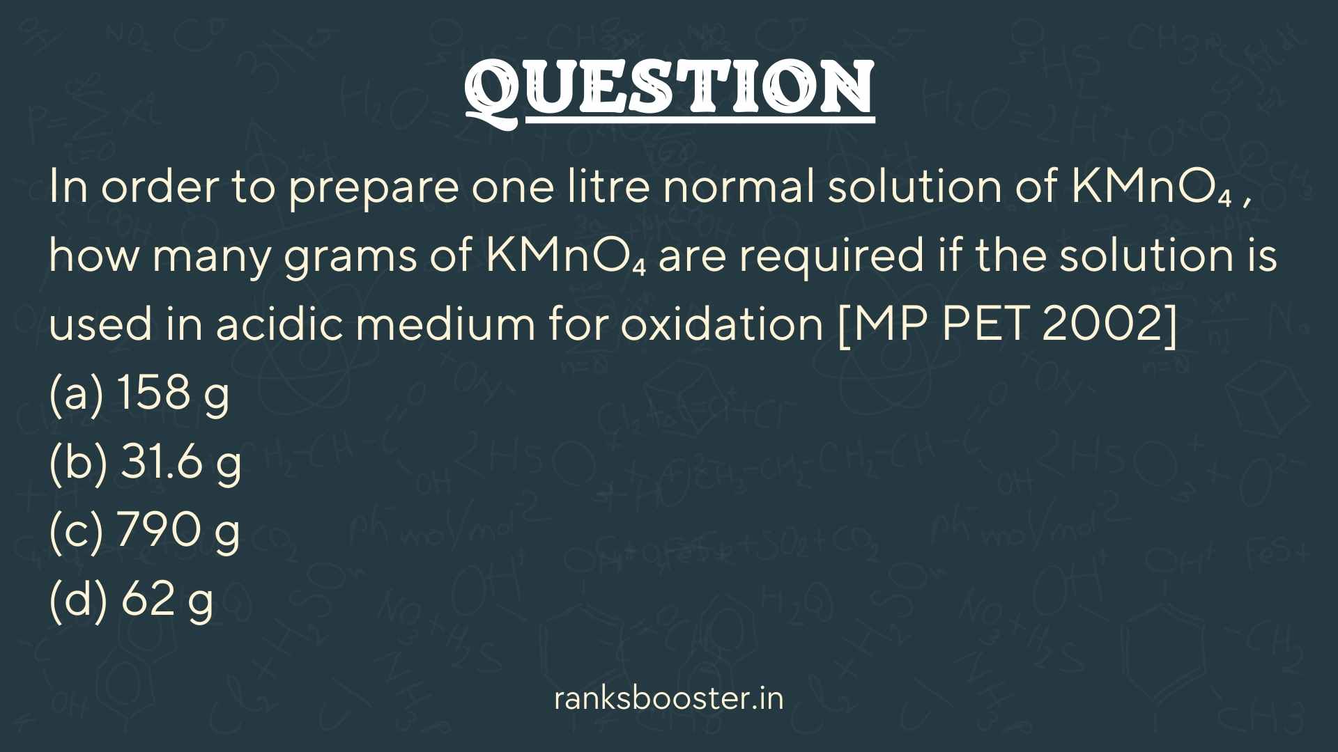 Question: In order to prepare one litre normal solution of KMnO₄ , how many grams of KMnO₄ are required if the solution is used in acidic medium for oxidation [MP PET 2002] (a) 158 g (b) 31.6 g (c) 790 g (d) 62 g