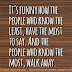 It's funny how the people who know the least, have the most to say. And the people who know the most, walk away. 