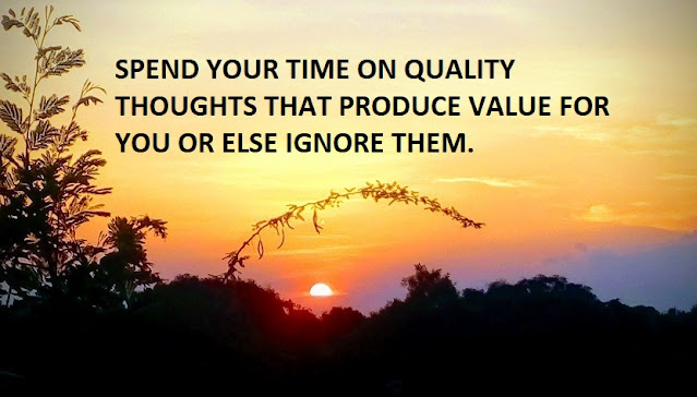 SPEND YOUR TIME ON QUALITY THOUGHTS THAT PRODUCE VALUE FOR YOU OR ELSE IGNORE THEM.