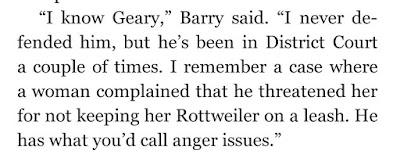 “I know Geary,” Barry said. “I never defended him, but he’s been in District Court a couple of times. I remember a case where a woman complained that he threatened her for not keeping her Rottweiler on a leash. He has what you’d call anger issues.”