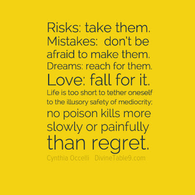 Risks, take them. Mistakes, don't be afraid to make them. Dreams, reach for them. Love, fall for it. Life is too short to tether oneself to the illusory safety of mediocrity. No poison kills more slowly or painfully than regret. cynthia occelli 