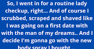 So, I went in for a routine lady checkup, right... And of course I scrubbed, scraped and shaved like I was going on a first date with with the man of my dreams.. And I decide I'm gonna go with the new body spray I bought... So I sprayed myself like a second shower! I made sure to double spray the land down under so it would smell like sweet magnolias or whatever the hell the scent of the month was at Bath & Body Works... Boom, get dressed and head out... As I'm laying on the table with my ankles to my ears.. My doc begins the exam.. and giggles!... TWICE!!... Idk about you! But when someone is face to face with my lady taco... laughing isn't the first thing you wanna hear 🤦‍♀️ So I'm asking: Uhhh, is everything ok?... Of course my doc is apologising but he can't help but still smirk.. Sooo I take a peek👀... and omg!!!! It looked like a damn party in my pants!... I had used effing glitter spray!!!.. Under the 7000 watt spotlight, it looked like a damn disco ball... Now I'm laughing.. The doc is laughing.. So awkward... He finds his way through Sparkle Valley and finishes up... As he walks out, he let's me know that it's totally fine to come as you are... He said further, no need to get fancy 😂😂😂 . . . . **This is not my story but it’s too funny not to pass along! 😂😭😂😭😂😭😂 I literally died laughing!