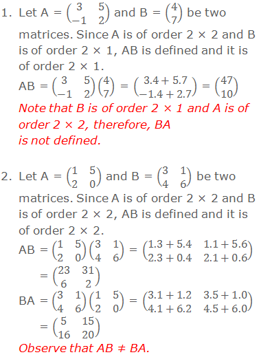 1. Let A = (■(3&5@-1&2)) and B = (■(4@7)) be two matrices. Since A is of order 2 × 2 and B is of order 2 × 1, AB is defined and it is of order 2 × 1. AB = (■(3&5@-1&2))(■(4@7)) = (■(3.4+5.7@-1.4+2.7)) = (■(47@10)) Note that the matrix B is of order 2 × 1 and matrix A is of order 2 × 2, therefore, BA is not defined.  2. Let A = (■(1&5@2&0)) and B = (■(3&1@4&6)) be two matrices. Since A is of order 2 × 2 and B is of order 2 × 2, AB is defined and it is of order 2 × 2. AB = (■(1&5@2&0))(■(3&1@4&6)) = (■(1.3+5.4&1.1+5.6@2.3+0.4&2.1+0.6)) = (■(23&31@6&2)) BA = (■(3&1@4&6))(■(1&5@2&0)) = (■(3.1+1.2&3.5+1.0@4.1+6.2&4.5+6.0)) = (■(5&15@16&20)) Observe that AB ≠ BA.