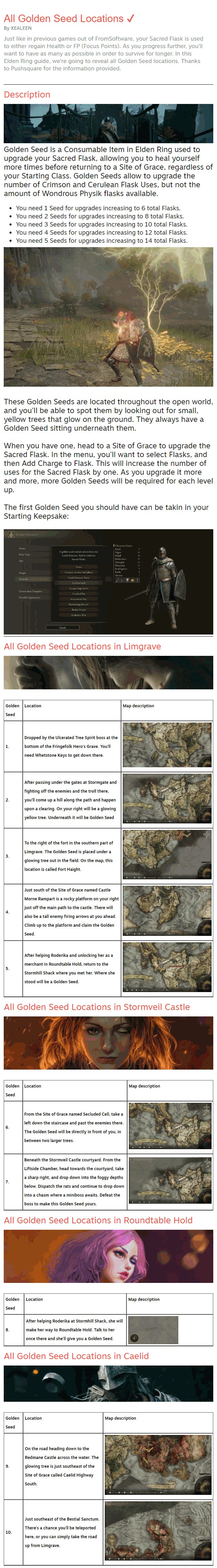 Just like in previous games out of FromSoftware, your Sacred Flask is used to either regain Health or FP (Focus Points). As you progress further, you'll want to have as many as possible in order to survive for longer. In this Elden Ring guide, we're going to reveal all Golden Seed locations. Thanks to Pushsquare for the information provided. Description  Golden Seed is a Consumable Item in Elden Ring used to upgrade your Sacred Flask, allowing you to heal yourself more times before returning to a Site of Grace, regardless of your Starting Class. Golden Seeds allow to upgrade the number of Crimson and Cerulean Flask Uses, but not the amount of Wondrous Physik flasks available. You need 1 Seed for upgrades increasing to 6 total Flasks. You need 2 Seeds for upgrades increasing to 8 total Flasks. You need 3 Seeds for upgrades increasing to 10 total Flasks. You need 4 Seeds for upgrades increasing to 12 total Flasks. You need 5 Seeds for upgrades increasing to 14 total Flasks.   These Golden Seeds are located throughout the open world, and you'll be able to spot them by looking out for small, yellow trees that glow on the ground. They always have a Golden Seed sitting underneath them.  When you have one, head to a Site of Grace to upgrade the Sacred Flask. In the menu, you'll want to select Flasks, and then Add Charge to Flask. This will increase the number of uses for the Sacred Flask by one. As you upgrade it more and more, more Golden Seeds will be required for each level up.  The first Golden Seed you should have can be takin in your Starting Keepsake:   All Golden Seed Locations in Limgrave   Golden Seed	Location	Map description 1.	Dropped by the Ulcerated Tree Spirit boss at the bottom of the Fringefolk Hero's Grave. You'll need Whetstone Keys to get down there.	 2.	After passing under the gates at Stormgate and fighting off the enemies and the troll there, you'll come up a hill along the path and happen upon a clearing. On your right will be a glowing yellow tree. Underneath it will be Golden Seed	 3.	To the right of the fort in the southern part of Limgrave. The Golden Seed is placed under a glowing tree out in the field. On the map, this location is called Fort Haight.	 4.	Just south of the Site of Grace named Castle Morne Rampart is a rocky platform on your right just off the main path to the castle. There will also be a tall enemy firing arrows at you ahead. Climb up to the platform and claim the Golden Seed.	 5.	After helping Roderika and unlocking her as a merchant in Roundtable Hold, return to the Stormhill Shack where you met her. Where she stood will be a Golden Seed.	 All Golden Seed Locations in Stormveil Castle   Golden Seed	Location	Map description 6.	From the Site of Grace named Secluded Cell, take a left down the staircase and past the enemies there. The Golden Seed will be directly in front of you, in between two larger trees.	 7.	Beneath the Stormveil Castle courtyard. From the Liftside Chamber, head towards the courtyard, take a sharp right, and drop down into the foggy depths below. Dispatch the rats and continue to drop down into a chasm where a miniboss awaits. Defeat the boss to make this Golden Seed yours.	 All Golden Seed Locations in Roundtable Hold   Golden Seed	Location	Map description 8.	After helping Roderika at Stormhill Shack, she will make her way to Roundtable Hold. Talk to her once there and she'll give you a Golden Seed.	 All Golden Seed Locations in Caelid