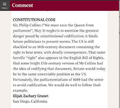 Sir, Philip Collins (“We must save the Queen from parliament”, May 3) neglects to mention the greatest danger posed by constitutional codification: it binds future politicians to present norms. The US is still shackled to an 18th-century document containing the right to bear arms, with deadly consequences. That same horrific “right” also appears in the English Bill of Rights. Had some bright 17th-century version of Mr Collins had the idea of codifying that document, Britain would today be in the same unenviable position as the US. Fortunately, the parliamentarians of 1689 had the sense to avoid codification. We would do well to follow their example. Elijah Zachary Granet San Diego, California