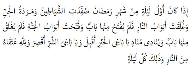 Pada malam pertama bulan Ramadhan setan-setan dan jin-jin yang jahat dibelenggu, pintu-pintu neraka ditutup, tidak ada satu pun pintu yang terbuka, dan pintu-pintu surga dibuka, tidak ada satu pun pintu yang tertutup, serta seorang penyeru menyeru, ‘Wahai yang mengharapkan kebaikan bersegeralah (kepada ketaatan), wahai yang mengharapkan keburukan/maksiat berhentilah.’ Allah memiliki hamba-hamba yang selamat dari api neraka pada setiap malam di bulan Ramadhan.” (HR. Tirmidzi, no. 682 dan Ibnu Majah, no. 1642. Syaikh Al-Albani mengatakan bahwa hadits ini hasan sebagaimana dalam Shahih Al-Jami’, no. 759)