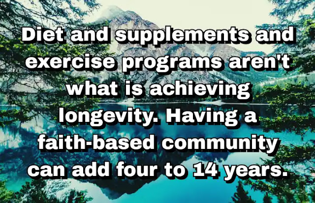 "Diet and supplements and exercise programs aren't what is achieving longevity. Having a faith-based community can add four to 14 years." ~ Dan Buettner
