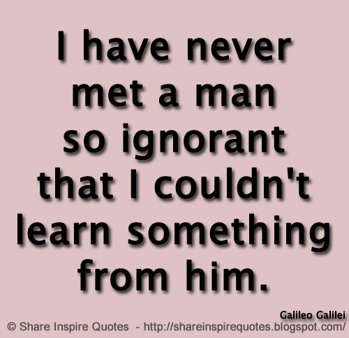 I have never met a man so ignorant that I couldn't learn something from him. ~Galileo Galilei