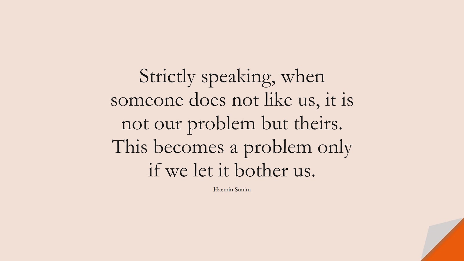 Strictly speaking, when someone does not like us, it is not our problem but theirs. This becomes a problem only if we let it bother us. (Haemin Sunim);  #BeYourselfQuotes