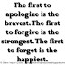 The first to apologize is the bravest. The first to forgive is the strongest. The first to forget is the happiest. 