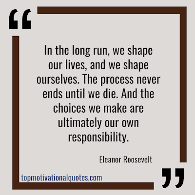 Inspirational Quotes about Life -In the long run, we shape our lives, and we shape ourselves. The process never ends until we die. And the choices we make are ultimately our own responsibility. Eleanor Roosevelt