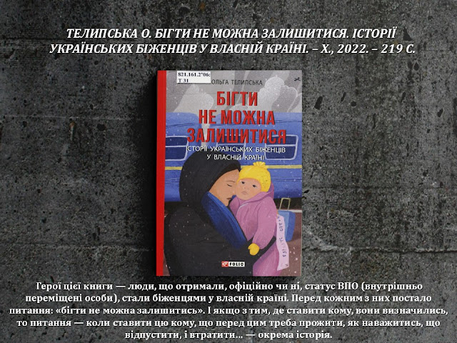 ТЕЛИПСЬКА О. БІГТИ НЕ МОЖНА ЗАЛИШИТИСЯ. ІСТОРІЇ  УКРАЇНСЬКИХ БІЖЕНЦІВ У ВЛАСНІЙ КРАЇНІ. – Х., 2022. – 219 С.         Герої цієї книги — люди, що отримали, офіційно чи ні, статус ВПО (внутрішньо переміщені особи), стали біженцями у власній країні. Перед кожним з них постало питання: «бігти не можна залишитись». І якщо з тим, де ставити кому, вони визначились, то питання — коли ставити цю кому, що перед цим треба прожити, як наважитись, що відпустити, і втратити… — окрема історія.