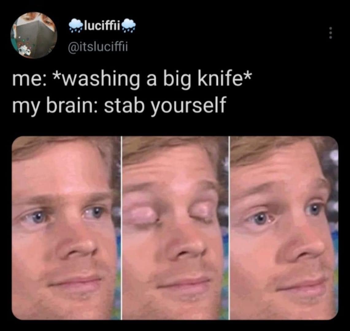 me:*washing a big knife* my brain: stab yourself