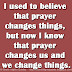I used to believe that prayer changes things, but now I know that prayer changes us and we change things.