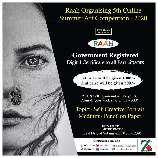 RAAH 5th SUMMER COMPETITION - 2020 This year Raah Organising 5th Online Summer Art Competition - 2020 Participations Benefits    *There are total Two Prizes  1st prize will be given 1000/-   2nd prize will be given 500/- If your work will be sale 100% amount will be yours.    Raah’s Government Registered Digital Certificate with rank to all Participants. Raah will promote some Participants Best Work on Raah Social media Accounts and all over the World.  How to Participate  Topic:- Self Creative Portrait Medium:- Pencil on Paper You can send artwork on any size No Boundation Participation can send us only one Art work with high quality Image 300 dpi Jpg of their work Applicant must be sign front the artwork. Sand Your One latest passport size photograph You are sending matter without any watermark and not be copy work. Entry will be accepted By Whatsapp:-8826223495 or E-Mail:- theraah23@gmail.com Fill competition form and pay little entry fee in favour of Raah 5th Summer Competition 2020. Entry fee 50/- (Limited Entry)  (NOTE: - Entry Fee once deposited will not be refundable in any condition) (Last Date of WORK for Submission of Entries 30/June/ 2020 & Declare Result of 30/July/2020) After Payment Send Us  1. Payment Screeshoot 2. You Art Work With all Details (Title, Size, Medium)  3. Your Colour Passport Photo   Entry will be accepted only By  Whatsapp:- 8826223495  E-Mail:- theraah23@gmail.com  Detail of Entry Fee Payer: Fill this column Only Payer. Entry Fee 50/- in  the favour of  The Royal Academy of Art’s Hope  TERMS & CONDITION The entry for participation in RAAH 5th SUMMER COMPETITION - 2020 is submitted after having accepted all the condition for entry.  The work submitted for competition is the original bonafide work which has been fully created by me. It has not been awarded entries by any competition.  The final discussion of the jury shall be accepted and honored by me.  I will accept Digital Certificate and by Raah.  Raah can promote my work anywhere I have no objection.   Love Kumar Soni,fine art Competition,creative art Competition,Drawing Competition,Painting Competition,Sketching Competition,RAAH 5th Online SUMMER Art COMPETITION-2020,portrait Competition,online art competition Contact us for any details: 8826223495 E-Mail:- theraah23@gmail.com Website:- www.theraah.com Intagram:- @raahngo Facebook:- Raah Ngo