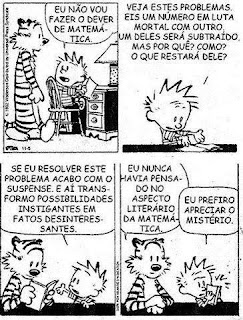 Sinopse: Calvin e Haroldo é uma série de tiras desenhadas em preto-e-branco por Bill Watterson. Calvin é um pirralho de seis anos com cabelos espetados que tem como amigo inseparável Haroldo, um tigre sábio, mas que para os outros não é nada além de um tigre de pelúcia.  Descrição: A tirinha é composta por quatro quadros em duas linhas, dois em cada linha. Da esquerda para a direita: Quadro 1: Calvin sentado em frente a uma escrivaninha com um livro aberto entre as mãos vira-se à esquerda para Haroldo que está em pé e diz: “Eu não vou fazer o dever de matemática...”. Quadro 2: Calvin com as duas mãozinhas mostrando o livro sobre o tampo da escrivaninha com carinha de indignado diz: “Veja estes problemas eis um número em luta mortal com outro. Um deles será subtraído, mas por quê? Como? O que restará dele?” Quadro 3: Haroldo e Calvin estão sentados a escrivaninha, Haroldo está com o livro aberto entre as patinhas, Calvin fecha o livro e decidido diz: “Se eu resolver este problema acabo com o suspense, e aí transformo possibilidades instigantes em fatos desinteressantes”. Quadro 4 - Os dois continuam sentados, Haroldo larga o livro, coloca uma pata sobre a outra e com expressão séria comenta: Eu nunca havia pensado no aspecto literário da matemática. Calvin, franze a testa, fecha o livro com as duas mãos e conclui: Eu prefiro apreciar o mistério. Fim da descrição.