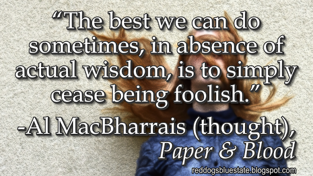 “The best we can do sometimes, in absence of actual wisdom, is to simply cease being foolish.” - Al MacBharrais (thought), _Paper & Blood_