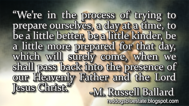 “We’re in the process of trying to prepare ourselves, a day at a time, to be a little better, be a little kinder, be a little more prepared for that day, which will surely come, when we shall pass back into the presence of our Heavenly Father and the Lord Jesus Christ.” -M. Russell Ballard