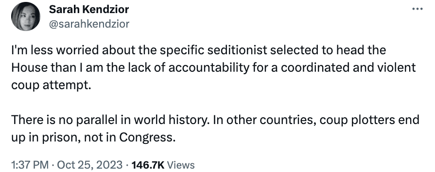 Sarah Kendzior
@sarahkendzior on Twitter: I'm less worried about the specific seditionist selected to head the House than I am the lack of accountability for a coordinated and violent coup attempt. There is no parallel in world history. In other countries, coup plotters end up in prison, not in Congress. - Oct 25, 2023