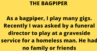 As a bagpiper, I play many gigs. Recently I was asked by a funeral director to play at a graveside service for a homeless man. He had no family or friends, so the service was to be at a little used cemetery in the back country out of Dunedin.    My GPS was on the fritz, so not being familiar with the area, I got lost. Being a typical man, I didn't stop for directions, and when I finally arrived I was an hour late. The hearse was nowhere in sight so the funeral guy had evidently gone and there were only the grave diggers left. They were eating lunch, and I felt really bad so I apologised to the men for being late.    I went to the side of the grave and looked down and a fresh concrete vault lid was already in place. I didn't know what else to do, so I started to play. The workers put down their lunches and began to gather around. I played out my heart and soul for this man with no family and friends. I played like I've never played before for this homeless man, and as I played "Amazing Grace", the workers began to weep. They wept, I wept, we all wept together. When I finished, I packed up my bagpipes and started for my car. Though my head was hung low, my heart was full.    Then, as I opened the door to my car, I heard one of the workers say, "I never seen nothin' like that before and I've been putting in septic tanks for twenty years."    I'm still lost.  Apparently it's a man thing.