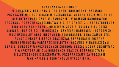 Poziomy plakat w dwóch odcieniach koloru pomarańczowego, odciętych ukośną kreską. Na plakacie informacja o treści: Szanowni Czytelnicy, w związku z realizacją projektu "Biblioteka innowacji – przyjazne miejsce blisko mieszkańców. Modernizacja Miejskiej Biblioteki Publicznejw Jaworznie” w ramach Narodowego Programu Rozwoju Czytelnictwa 2.0, Priorytet 2 „Infrastruktura Bibliotek 2021-2025”, od 5 maja 2023 r. działy Biblioteki Głównej: dla Dzieci i Młodzieży, Czytelni Naukowej i Czasopism, Multimedialny oraz Informacji Regionalnej, będą zamknięte. Punkt z prasą bieżącą oraz Dział Reprografii zostaną uruchomione na parterze Biblioteki Głównej w najbliższym czasie. Zwrotów wypożyczonych zbiorów będzie można dokonywać w Wypożyczalni dla Dorosłych oraz za pośrednictwem bibliotecznego książkomatu. Przepraszamy za wszelkie wynikające z tego tytułu utrudnienia.