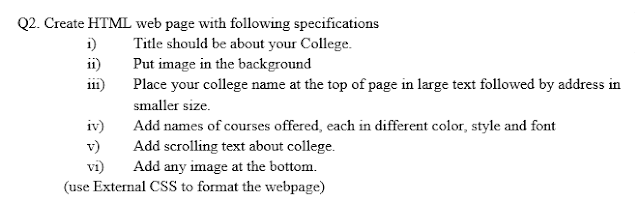 Q.2 Create HTML web page with following specifications i) Title should be about your College. ii) Put image in the background iii) Place your college name at the top of page in large text followed by address in smaller size. iv) Add names of courses offered, each in different color, style and font v) Add scrolling text about college. vi) Add any image at the bottom. (use External CSS to format the webpage)